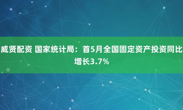 威贤配资 国家统计局：首5月全国固定资产投资同比增长3.7%