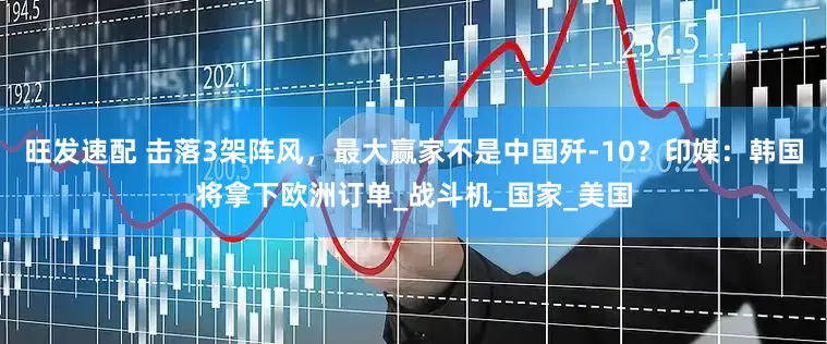 旺发速配 击落3架阵风，最大赢家不是中国歼-10？印媒：韩国将拿下欧洲订单_战斗机_国家_美国