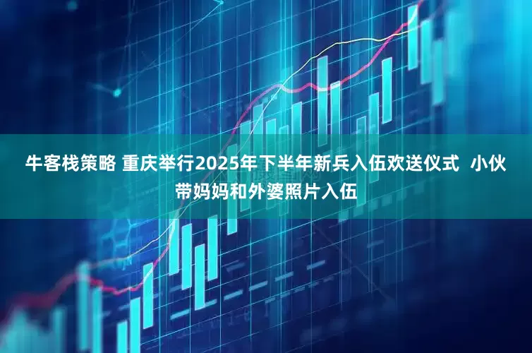 牛客栈策略 重庆举行2025年下半年新兵入伍欢送仪式  小伙带妈妈和外婆照片入伍