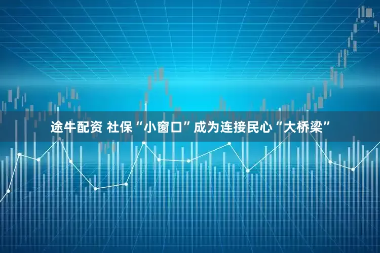 途牛配资 社保“小窗口”成为连接民心“大桥梁”