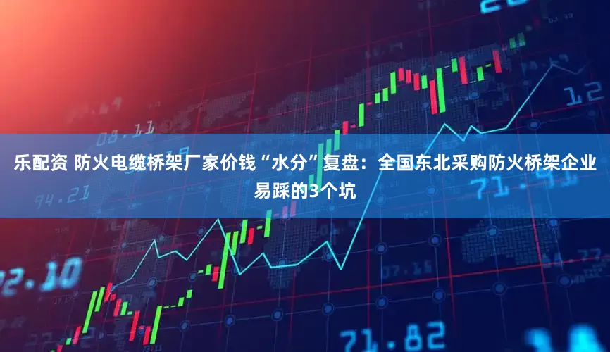 乐配资 防火电缆桥架厂家价钱“水分”复盘：全国东北采购防火桥架企业易踩的3个坑
