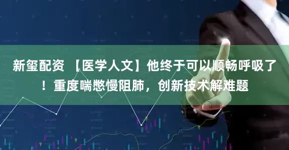 新玺配资 【医学人文】他终于可以顺畅呼吸了！重度喘憋慢阻肺，创新技术解难题
