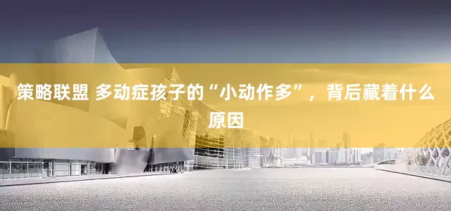 策略联盟 多动症孩子的“小动作多”，背后藏着什么原因