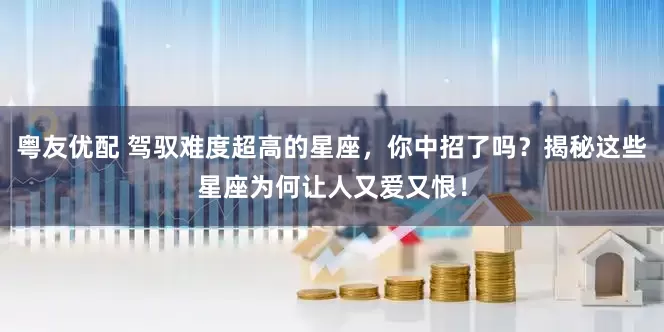 粤友优配 驾驭难度超高的星座，你中招了吗？揭秘这些星座为何让人又爱又恨！