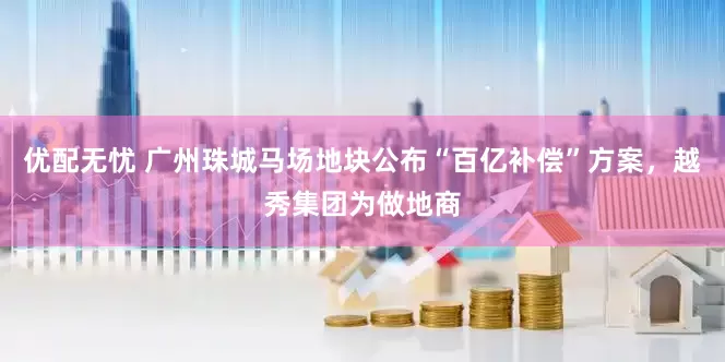 优配无忧 广州珠城马场地块公布“百亿补偿”方案，越秀集团为做地商