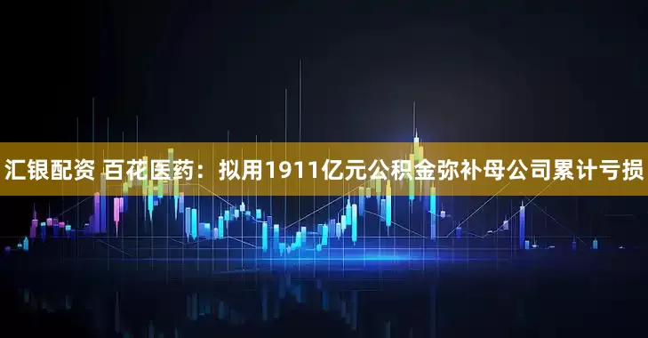 汇银配资 百花医药：拟用1911亿元公积金弥补母公司累计亏损