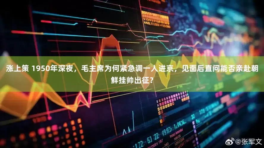 涨上策 1950年深夜，毛主席为何紧急调一人进京，见面后直问能否亲赴朝鲜挂帅出征？