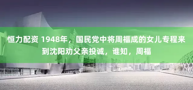 恒力配资 1948年，国民党中将周福成的女儿专程来到沈阳劝父亲投诚，谁知，周福